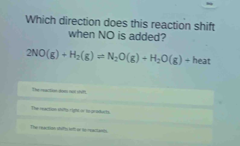 which direction does this reaction shift when no is added? 2no(g) + h₂(g) ⇌ n₂o(g) + h₂o(g) + heat\nthe reaction does not shift.\nthe reaction shifts right or to products.\nthe reaction shifts left or to reactants.