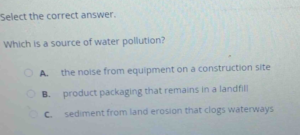 select the correct answer. which is a source of water pollution? a. the noise from equipment on a construction site b. product packaging that remains in a landfill c. sediment from land erosion that clogs waterways