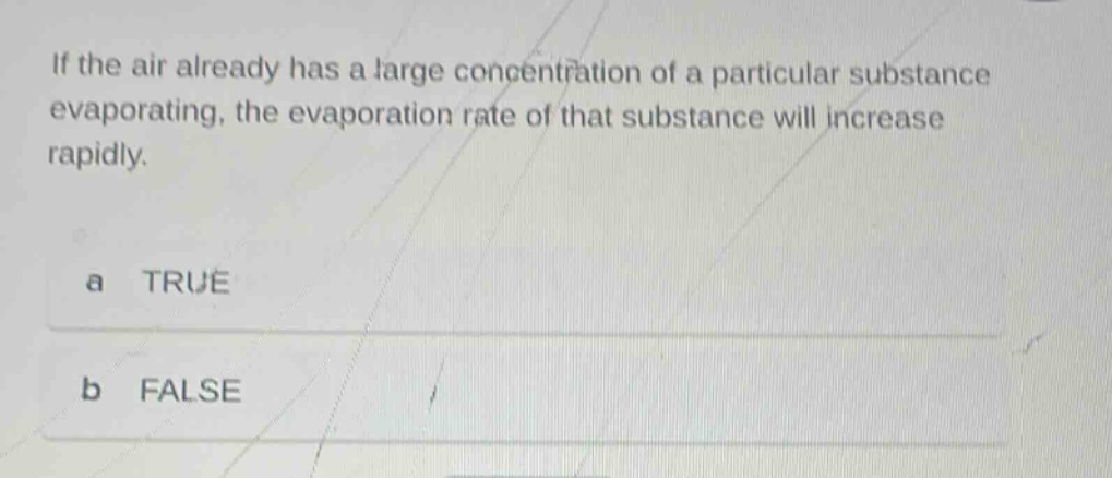 if the air already has a large concentration of a particular substance evaporating, the evaporation rate of that substance will increase rapidly.\na true\nb false