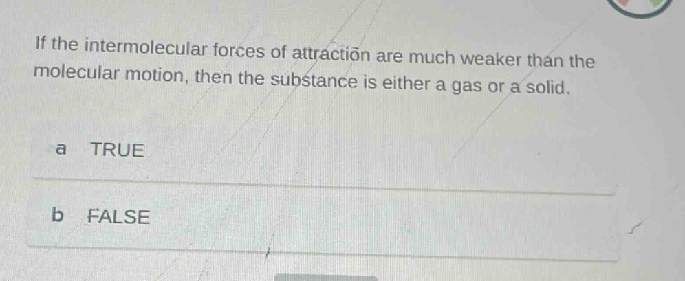 if the intermolecular forces of attraction are much weaker than the molecular motion, then the substance is either a gas or a solid.\na true\nb false