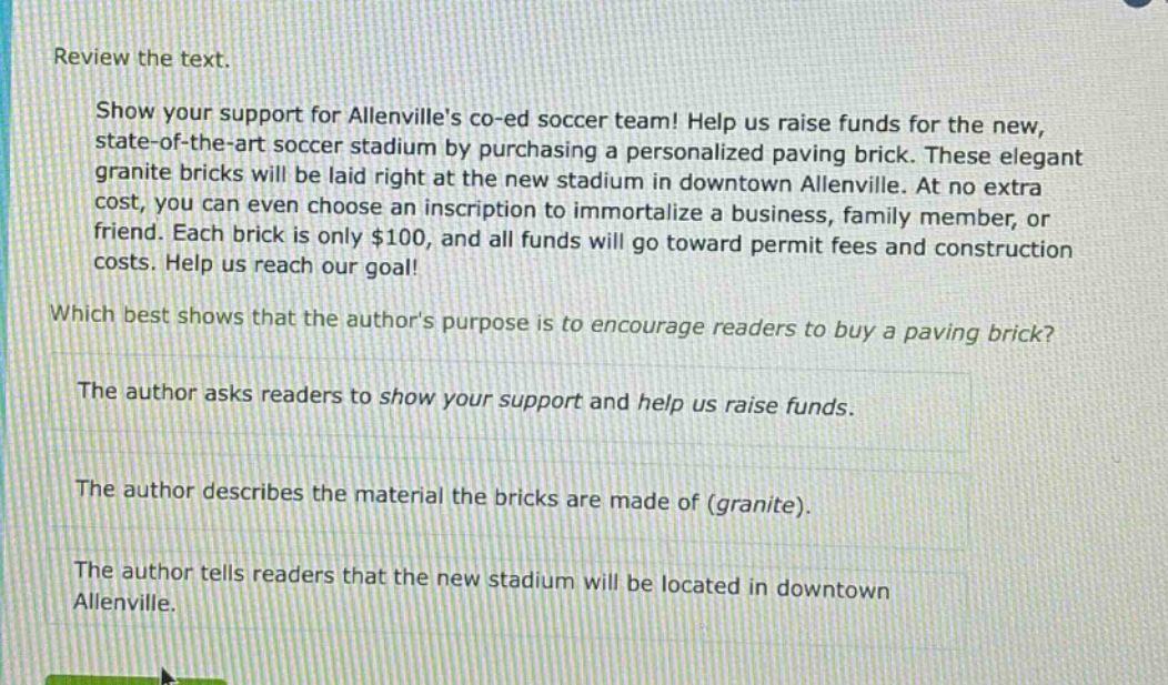 review the text.\nshow your support for allenvilles co - ed soccer team! help us raise funds for the new, state - of - the - art soccer stadium by purchasing a personalized paving brick. these elegant granite bricks will be laid right at the new stadium in downtown allenville. at no extra cost, you can even choose an inscription to immortalize a business, family member, or friend. each brick is only $100, and all funds will go toward permit fees and construction costs. help us reach our goal!\nwhich best shows that the authors purpose is to encourage readers to buy a paving brick?\nthe author asks readers to show your support and help us raise funds.\nthe author describes the material the bricks are made of (granite).\nthe author tells readers that the new stadium will be located in downtown allenville.