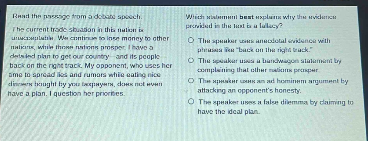 read the passage from a debate speech. the current trade situation in this nation is unacceptable. we continue to lose money to other nations, while those nations prosper. i have a detailed plan to get our country—and its people—back on the right track. my opponent, who uses her time to spread lies and rumors while eating nice dinners bought by you taxpayers, does not even have a plan. i question her priorities. which statement best explains why the evidence provided in the text is a fallacy? the speaker uses anecdotal evidence with phrases like “back on the right track.” the speaker uses a bandwagon statement by complaining that other nations prosper. the speaker uses an ad hominem argument by attacking an opponent’s honesty. the speaker uses a false dilemma by claiming to have the ideal plan.