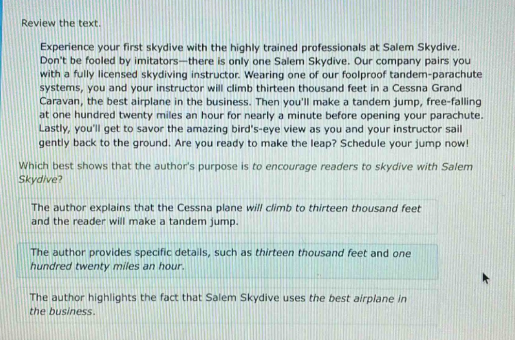 review the text.\nexperience your first skydive with the highly trained professionals at salem skydive. dont be fooled by imitators—there is only one salem skydive. our company pairs you with a fully licensed skydiving instructor. wearing one of our foolproof tandem - parachute systems, you and your instructor will climb thirteen thousand feet in a cessna grand caravan, the best airplane in the business. then youll make a tandem jump, free - falling at one hundred twenty miles an hour for nearly a minute before opening your parachute. lastly, youll get to savor the amazing birds - eye view as you and your instructor sail gently back to the ground. are you ready to make the leap? schedule your jump now!\nwhich best shows that the authors purpose is to encourage readers to skydive with salem skydive?\nthe author explains that the cessna plane will climb to thirteen thousand feet and the reader will make a tandem jump.\nthe author provides specific details, such as thirteen thousand feet and one hundred twenty miles an hour.\nthe author highlights the fact that salem skydive uses the best airplane in the business.