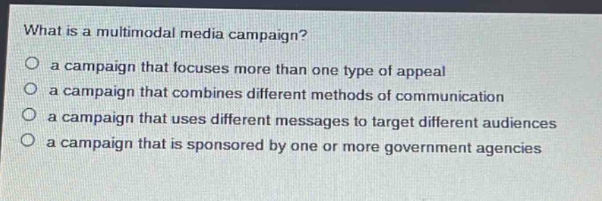 what is a multimodal media campaign?\n○ a campaign that focuses more than one type of appeal\n○ a campaign that combines different methods of communication\n○ a campaign that uses different messages to target different audiences\n○ a campaign that is sponsored by one or more government agencies