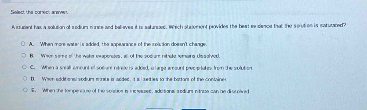select the correct answer.\na student has a solution of sodium nitrate and believes it is saturated. which statement provides the best evidence that the solution is saturated?\na. when more water is added, the appearance of the solution doesnt change.\nb. when some of the water evaporates, all of the sodium nitrate remains dissolved.\nc. when a small amount of sodium nitrate is added, a large amount precipitates from the solution.\nd. when additional sodium nitrate is added, it all settles to the bottom of the container.\ne. when the temperature of the solution is increased, additional sodium nitrate can be dissolved.