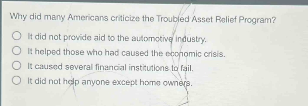 why did many americans criticize the troubled asset relief program?\nit did not provide aid to the automotive industry.\nit helped those who had caused the economic crisis.\nit caused several financial institutions to fail.\nit did not help anyone except home owners.