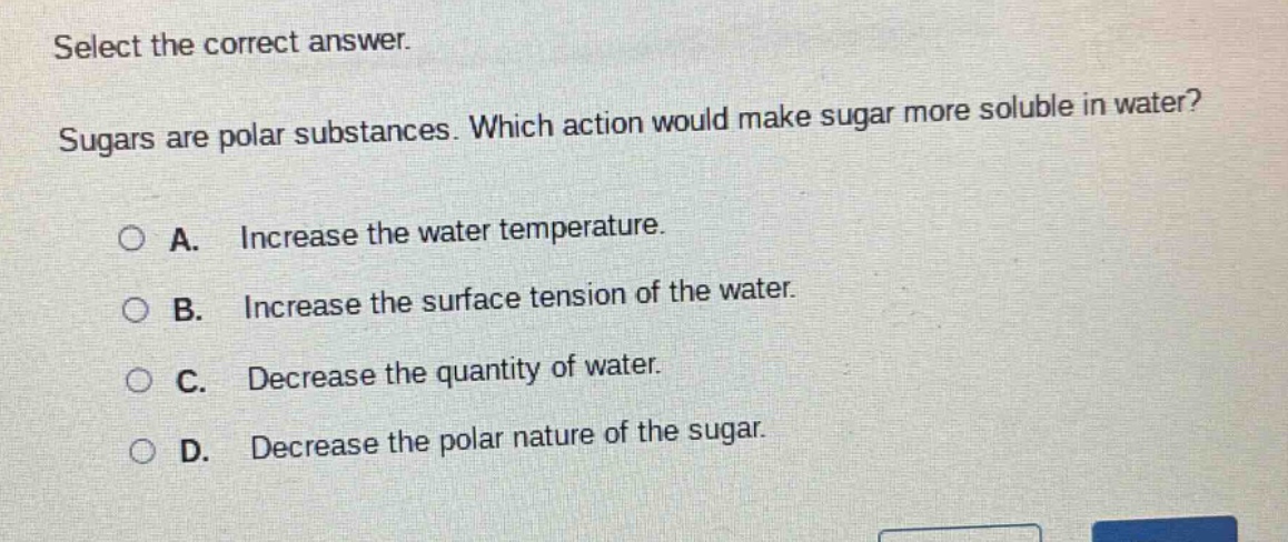 select the correct answer. sugars are polar substances. which action would make sugar more soluble in water? a. increase the water temperature. b. increase the surface tension of the water. c. decrease the quantity of water. d. decrease the polar nature of the sugar.