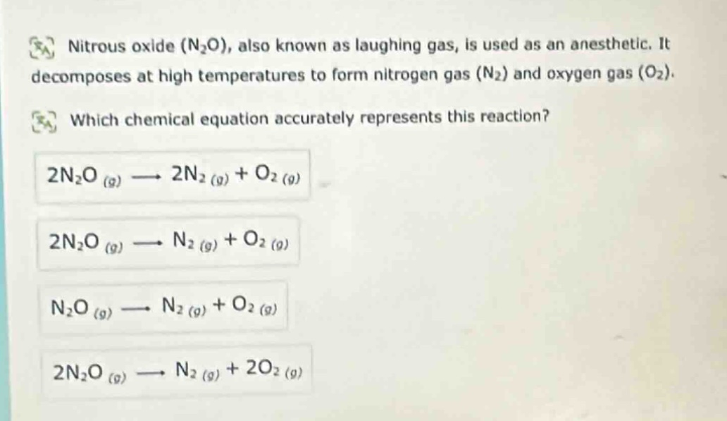 nitrous oxide (n₂o), also known as laughing gas, is used as an anesthetic. it decomposes at high temperatures to form nitrogen gas (n₂) and oxygen gas (o₂). which chemical equation accurately represents this reaction? 2n₂o (g) → 2n₂ (g) + o₂ (g) 2n₂o (g) → n₂ (g) + o₂ (g) n₂o (g) → n₂ (g) + o₂ (g) 2n₂o (g) → n₂ (g) + 2o₂ (g)