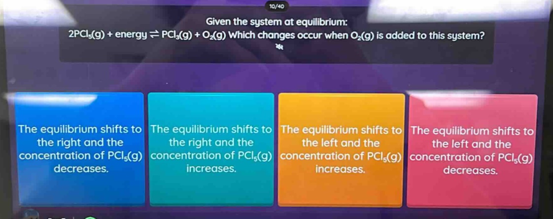 given the system at equilibrium: 2pcl₅(g) + energy ⇌ pcl₃(g) + o₂(g) which changes occur when o₂(g) is added to this system? the equilibrium shifts to the right and the concentration of pcl₅(g) decreases. the equilibrium shifts to the right and the concentration of pcl₅(g) increases. the equilibrium shifts to the left and the concentration of pcl₅(g) increases. the equilibrium shifts to the left and the concentration of pcl₅(g) decreases.
