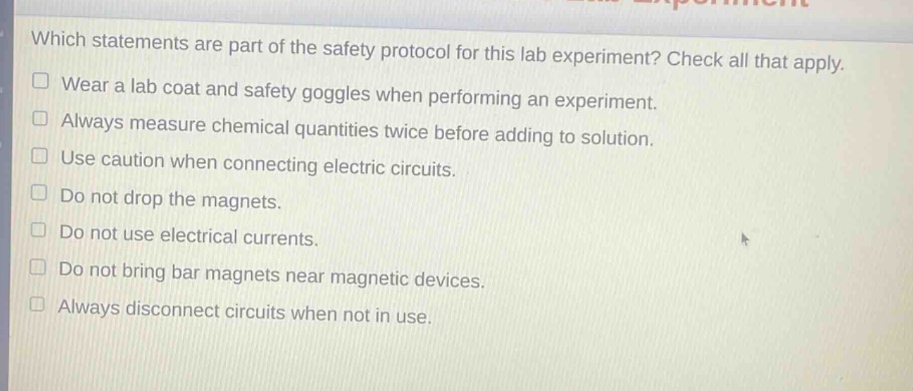 which statements are part of the safety protocol for this lab experiment? check all that apply.\nwear a lab coat and safety goggles when performing an experiment.\nalways measure chemical quantities twice before adding to solution.\nuse caution when connecting electric circuits.\ndo not drop the magnets.\ndo not use electrical currents.\ndo not bring bar magnets near magnetic devices.\nalways disconnect circuits when not in use.