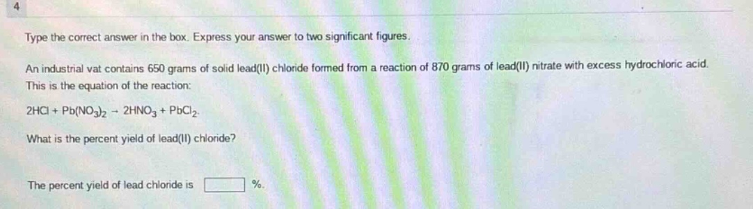 type the correct answer in the box. express your answer to two significant figures. an industrial vat contains 650 grams of solid lead(ii) chloride formed from a reaction of 870 grams of lead(ii) nitrate with excess hydrochloric acid. this is the equation of the reaction: 2hcl + pb(no₃)₂ → 2hno₃ + pbcl₂. what is the percent yield of lead(ii) chloride? the percent yield of lead chloride is %.