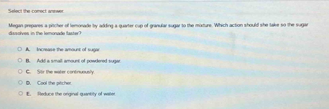 select the correct answer. megan prepares a pitcher of lemonade by adding a quarter - cup of granular sugar to the mixture. which action should she take so the sugar dissolves in the lemonade faster?\n\na. increase the amount of sugar.\nb. add a small amount of powdered sugar.\nc. stir the water continuously.\nd. cool the pitcher.\ne. reduce the original quantity of water.