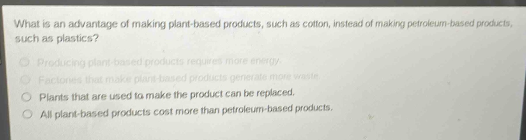 what is an advantage of making plant - based products, such as cotton, instead of making petroleum - based products, such as plastics?\nproducing plant - based products requires more energy.\nfactories that make plant - based products generate more waste.\nplants that are used to make the product can be replaced.\nall plant - based products cost more than petroleum - based products.