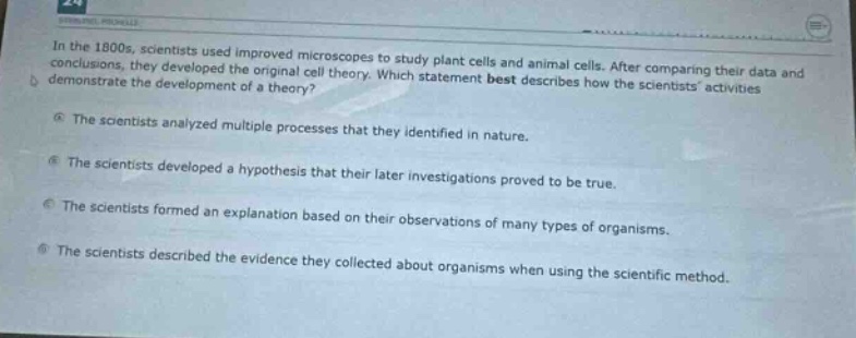in the 1800s, scientists used improved microscopes to study plant cells and animal cells. after comparing their data and conclusions, they developed the original cell theory. which statement best describes how the scientists activities demonstrate the development of a theory?\na the scientists analyzed multiple processes that they identified in nature.\nb the scientists developed a hypothesis that their later investigations proved to be true.\nc the scientists formed an explanation based on their observations of many types of organisms.\nd the scientists described the evidence they collected about organisms when using the scientific method.