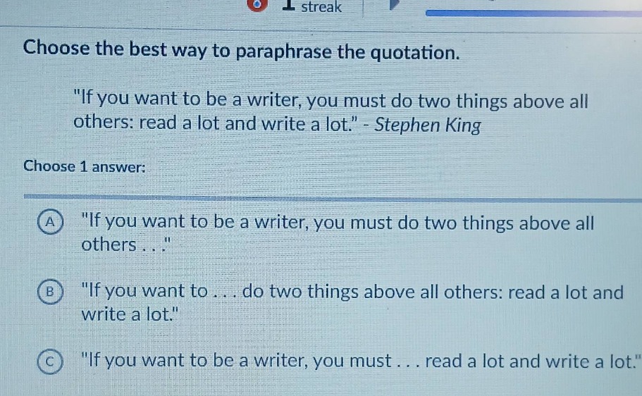 choose the best way to paraphrase the quotation. \if you want to be a writer, you must do two things above all others: read a lot and write a lot.\ - stephen king choose 1 answer: a \if you want to be a writer, you must do two things above all others...\ b \if you want to... do two things above all others: read a lot and write a lot.\ c \if you want to be a writer, you must... read a lot and write a lot.\