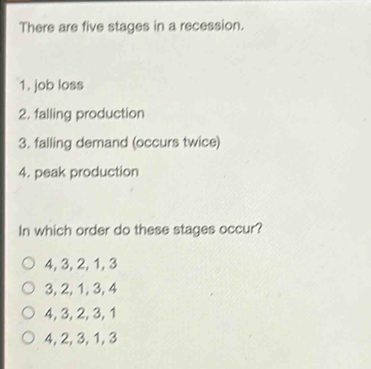 there are five stages in a recession.\n1. job loss\n2. falling production\n3. falling demand (occurs twice)\n4. peak production\n\nin which order do these stages occur?\no 4,3,2,1,3\no 3,2,1,3,4\no 4,3,2,3,1\no 4,2,3,1,3