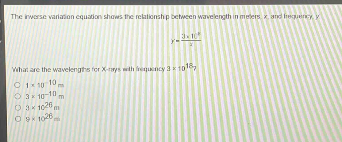 the inverse variation equation shows the relationship between wavelength in meters, x, and frequency, y.\ny = \frac{3\times10^{8}}{x}\nwhat are the wavelengths for x - rays with frequency (3\times10^{18})?\n(1\times10^{-10}\text{ m})\n(3\times10^{-10}\text{ m})\n(3\times10^{26}\text{ m})\n(9\times10^{26}\text{ m})