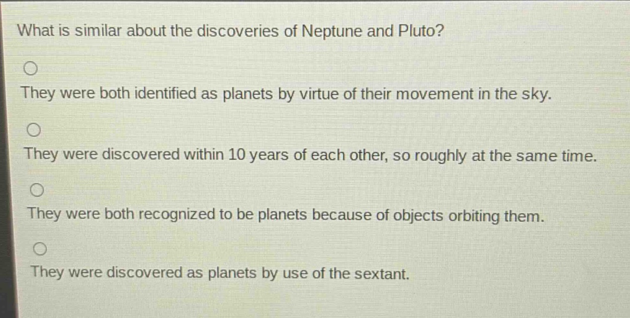 what is similar about the discoveries of neptune and pluto?\nthey were both identified as planets by virtue of their movement in the sky.\nthey were discovered within 10 years of each other, so roughly at the same time.\nthey were both recognized to be planets because of objects orbiting them.\nthey were discovered as planets by use of the sextant.