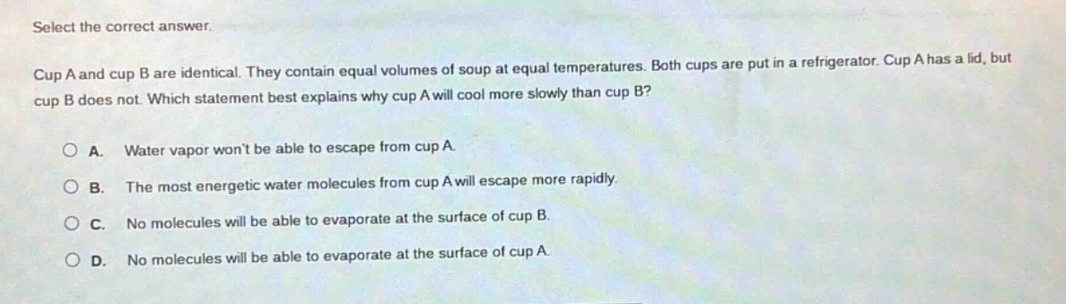 select the correct answer. cup a and cup b are identical. they contain equal volumes of soup at equal temperatures. both cups are put in a refrigerator. cup a has a lid, but cup b does not. which statement best explains why cup a will cool more slowly than cup b? a. water vapor wont be able to escape from cup a. b. the most energetic water molecules from cup a will escape more rapidly. c. no molecules will be able to evaporate at the surface of cup b. d. no molecules will be able to evaporate at the surface of cup a.