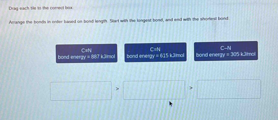 drag each tile to the correct box. arrange the bonds in order based on bond length. start with the longest bond, and end with the shortest bond. c≡n bond energy = 887 kj/mol c=n bond energy = 615 kj/mol c - n bond energy = 305 kj/mol