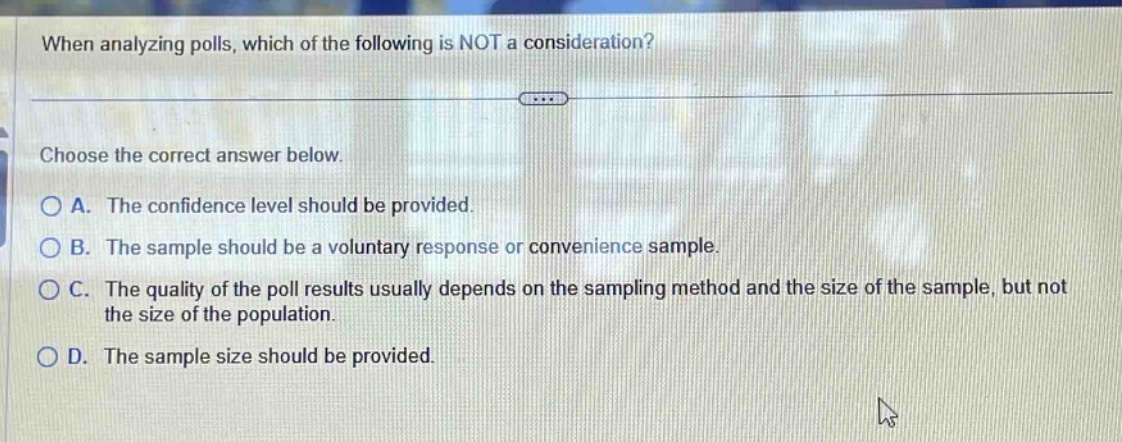 when analyzing polls, which of the following is not a consideration? choose the correct answer below. a. the confidence level should be provided. b. the sample should be a voluntary response or convenience sample. c. the quality of the poll results usually depends on the sampling method and the size of the sample, but not the size of the population. d. the sample size should be provided.