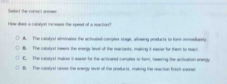 select the correct answer.\nhow does a catalyst increase the speed of a reaction?\n○ a. the catalyst eliminates the activated complex stage, allowing products to form immediately\n○ b. the catalyst lowers the energy level of the reactants, making it easier for them to react.\n○ c. the catalyst makes it easier for the activated complex to form, lowering the activation energy\n○ d. the catalyst raises the energy level of the products, making the reaction finish sooner.