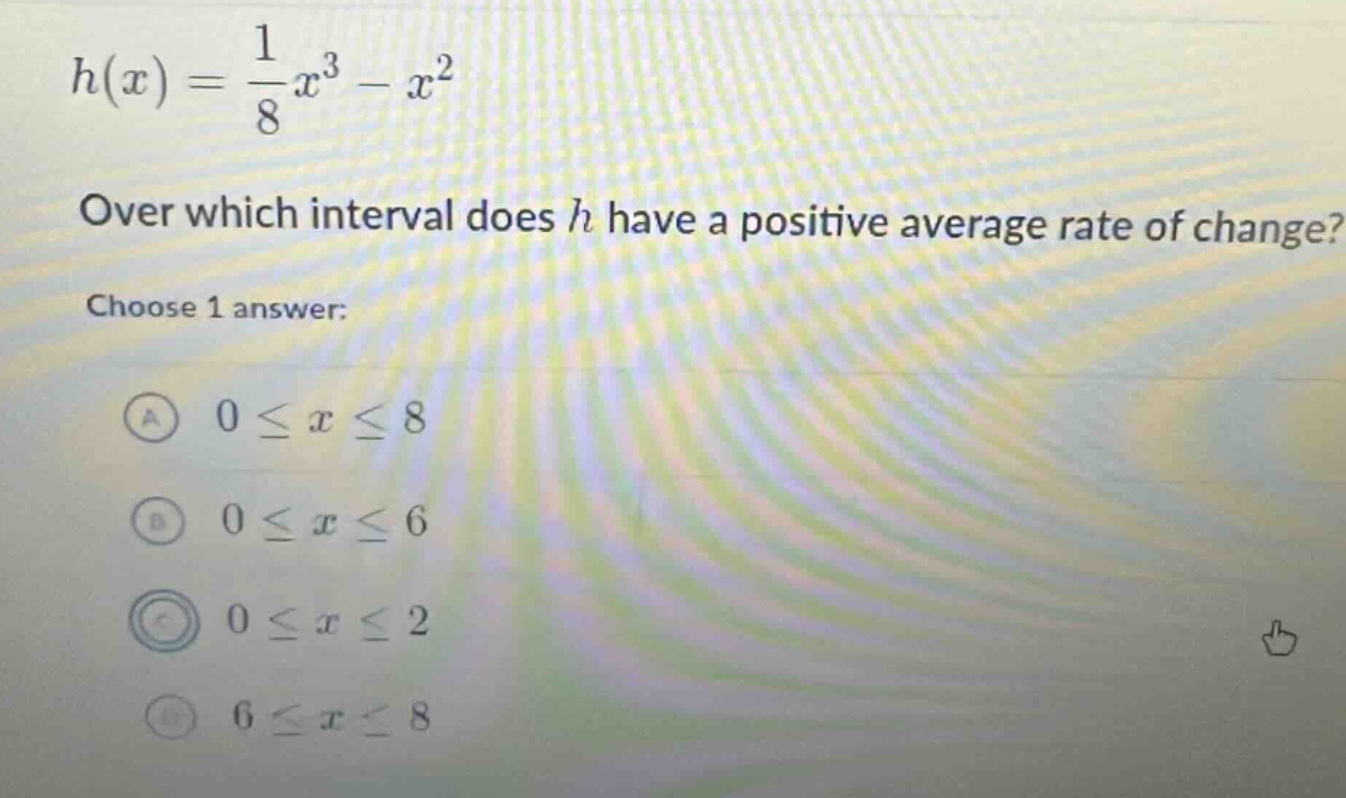 h(x)=\frac{1}{8}x^{3}-x^{2}\nover which interval does h have a positive average rate of change?\nchoose 1 answer:\na (0leq xleq8)\nb (0leq xleq6)\nc (0leq xleq2)\nd (6leq xleq8)