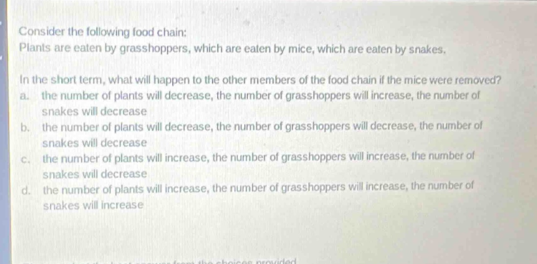 consider the following food chain: plants are eaten by grasshoppers, which are eaten by mice, which are eaten by snakes. in the short - term, what will happen to the other members of the food chain if the mice were removed? a. the number of plants will decrease, the number of grasshoppers will increase, the number of snakes will decrease b. the number of plants will decrease, the number of grasshoppers will decrease, the number of snakes will decrease c. the number of plants will increase, the number of grasshoppers will increase, the number of snakes will decrease d. the number of plants will increase, the number of grasshoppers will increase, the number of snakes will increase