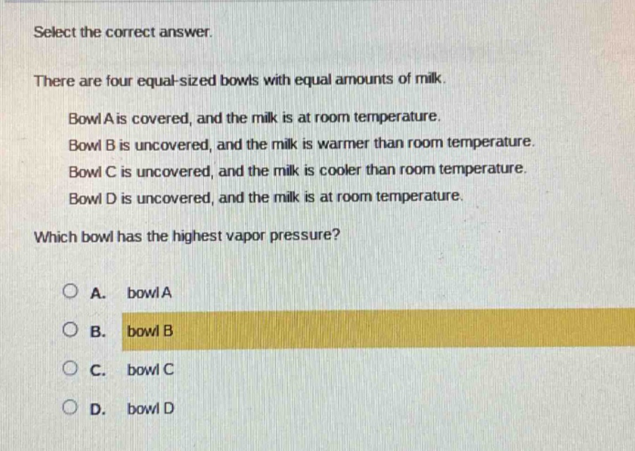 select the correct answer.\nthere are four equal - sized bowls with equal amounts of milk.\n\nbowl a is covered, and the milk is at room temperature.\nbowl b is uncovered, and the milk is warmer than room temperature.\nbowl c is uncovered, and the milk is cooler than room temperature.\nbowl d is uncovered, and the milk is at room temperature.\n\nwhich bowl has the highest vapor pressure?\n\na. bowl a\nb. bowl b\nc. bowl c\nd. bowl d