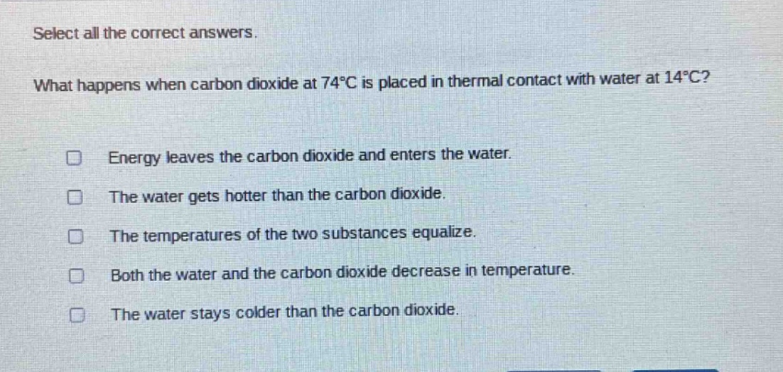 select all the correct answers. what happens when carbon dioxide at 74°c is placed in thermal contact with water at 14°c? energy leaves the carbon dioxide and enters the water. the water gets hotter than the carbon dioxide. the temperatures of the two substances equalize. both the water and the carbon dioxide decrease in temperature. the water stays colder than the carbon dioxide.