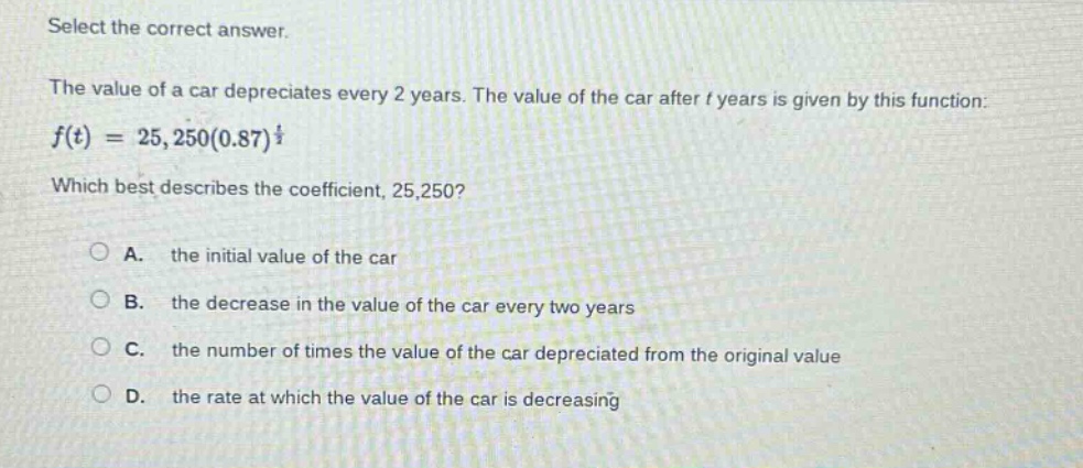 select the correct answer.\nthe value of a car depreciates every 2 years. the value of the car after t years is given by this function: $f(t)=25,250(0.87)^{\frac{t}{2}}$\nwhich best describes the coefficient, 25,250?\na. the initial value of the car\nb. the decrease in the value of the car every two years\nc. the number of times the value of the car depreciated from the original value\nd. the rate at which the value of the car is decreasing