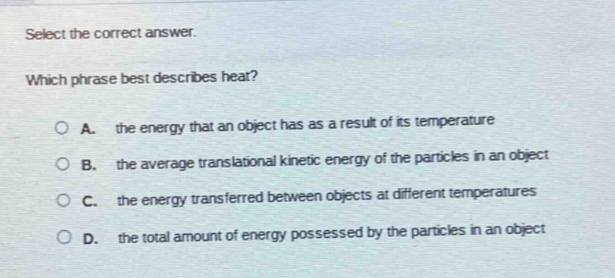 select the correct answer. which phrase best describes heat? a. the energy that an object has as a result of its temperature b. the average translational kinetic energy of the particles in an object c. the energy transferred between objects at different temperatures d. the total amount of energy possessed by the particles in an object