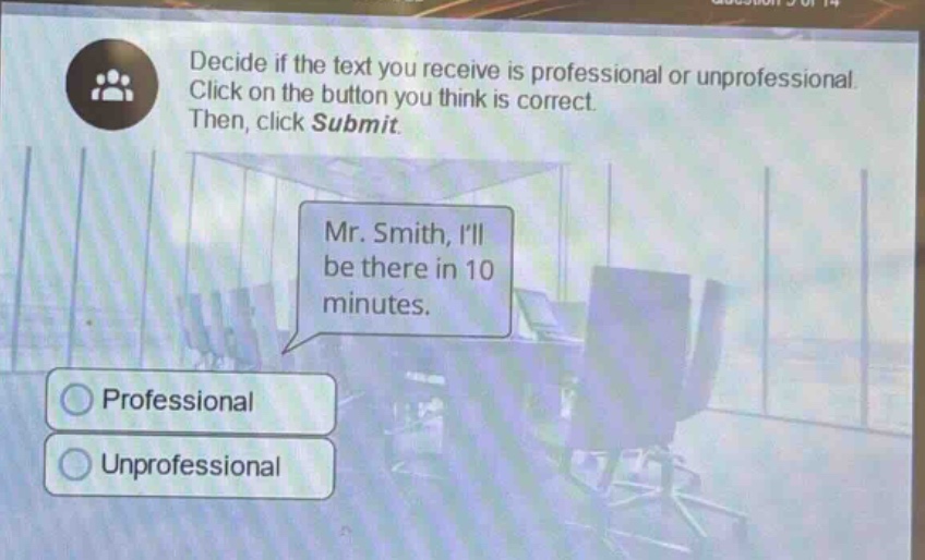 decide if the text you receive is professional or unprofessional. click on the button you think is correct. then, click submit. mr. smith, ill be there in 10 minutes. professional unprofessional