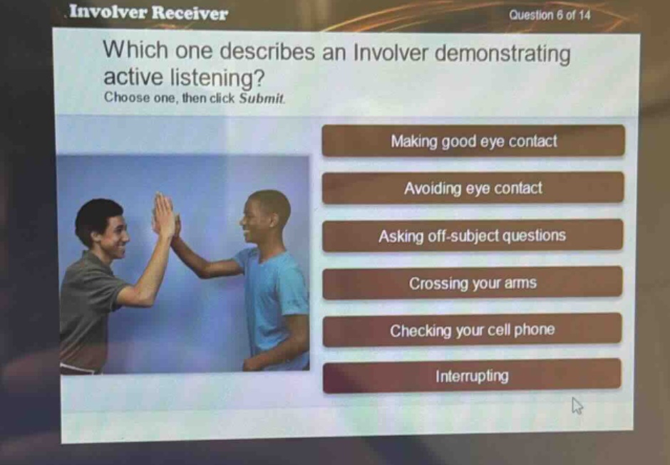involver receiver\nquestion 6 of 14\nwhich one describes an involver demonstrating active listening?\nchoose one, then click submit.\nmaking good eye contact\navoiding eye contact\nasking off - subject questions\ncrossing your arms\nchecking your cell phone\ninterrupting
