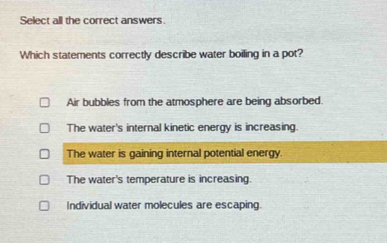 select all the correct answers. which statements correctly describe water boiling in a pot? air bubbles from the atmosphere are being absorbed. the waters internal kinetic energy is increasing. the water is gaining internal potential energy. the waters temperature is increasing. individual water molecules are escaping.