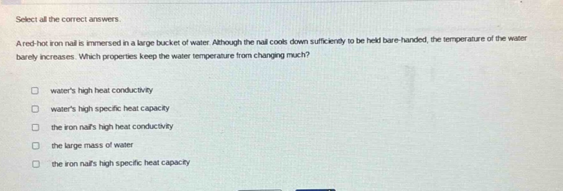 select all the correct answers.\na red - hot iron nail is immersed in a large bucket of water. although the nail cools down sufficiently to be held bare - handed, the temperature of the water barely increases. which properties keep the water temperature from changing much?\n□ waters high heat conductivity\n□ waters high specific heat capacity\n□ the iron nails high heat conductivity\n□ the large mass of water\n□ the iron nails high specific heat capacity