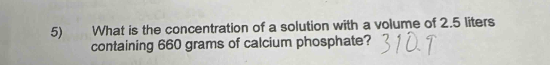 5) what is the concentration of a solution with a volume of 2.5 liters containing 660 grams of calcium phosphate?