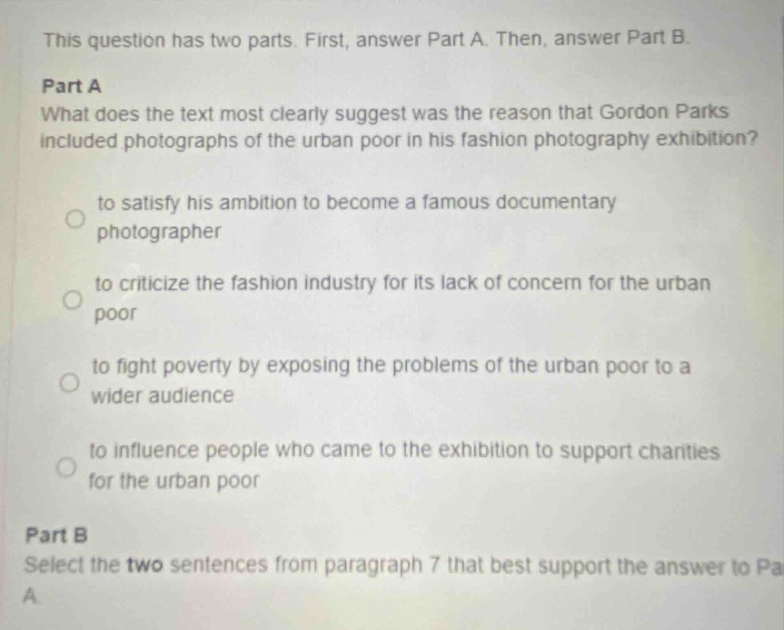 this question has two parts. first, answer part a. then, answer part b.\npart a\nwhat does the text most clearly suggest was the reason that gordon parks included photographs of the urban poor in his fashion photography exhibition?\nto satisfy his ambition to become a famous documentary photographer\nto criticize the fashion industry for its lack of concern for the urban poor\nto fight poverty by exposing the problems of the urban poor to a wider audience\nto influence people who came to the exhibition to support charities for the urban poor\npart b\nselect the two sentences from paragraph 7 that best support the answer to part a