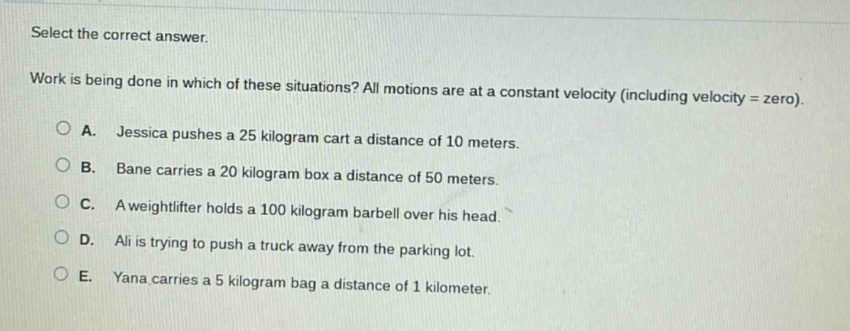 select the correct answer.\nwork is being done in which of these situations? all motions are at a constant velocity (including velocity = zero).\na. jessica pushes a 25 kilogram cart a distance of 10 meters.\nb. bane carries a 20 kilogram box a distance of 50 meters.\nc. a weightlifter holds a 100 kilogram barbell over his head.\nd. ali is trying to push a truck away from the parking lot.\ne. yana carries a 5 kilogram bag a distance of 1 kilometer.