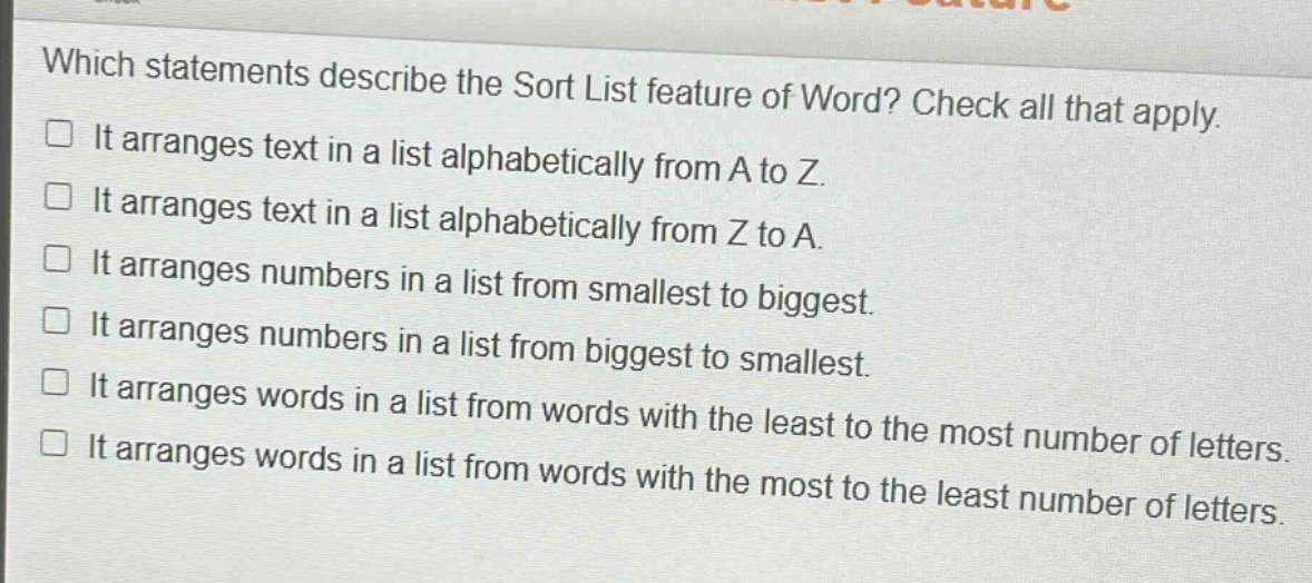 which statements describe the sort list feature of word? check all that apply. it arranges text in a list alphabetically from a to z. it arranges text in a list alphabetically from z to a. it arranges numbers in a list from smallest to biggest. it arranges numbers in a list from biggest to smallest. it arranges words in a list from words with the least to the most number of letters. it arranges words in a list from words with the most to the least number of letters.