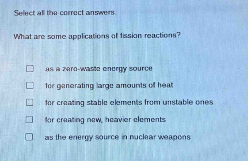 select all the correct answers. what are some applications of fission reactions? as a zero - waste energy source for generating large amounts of heat for creating stable elements from unstable ones for creating new, heavier elements as the energy source in nuclear weapons