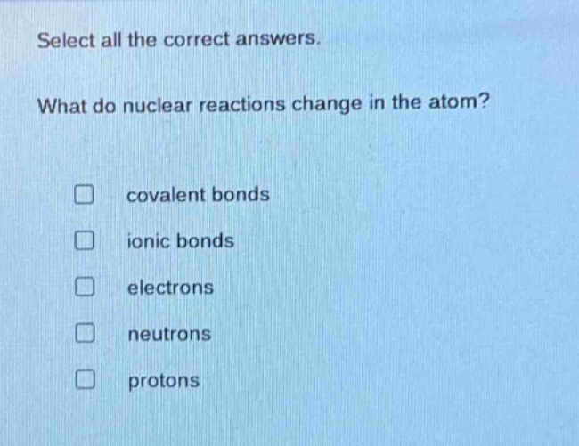 select all the correct answers. what do nuclear reactions change in the atom? covalent bonds ionic bonds electrons neutrons protons