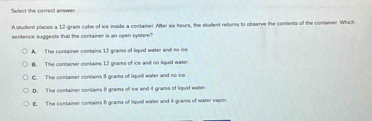 select the correct answer.\na student places a 12 - gram cube of ice inside a container. after six hours, the student returns to observe the contents of the container. which sentence suggests that the container is an open system?\na. the container contains 12 grams of liquid water and no ice.\nb. the container contains 12 grams of ice and no liquid water.\nc. the container contains 8 grams of liquid water and no ice.\nd. the container contains 8 grams of ice and 4 grams of liquid water.\ne. the container contains 8 grams of liquid water and 4 grams of water vapor.
