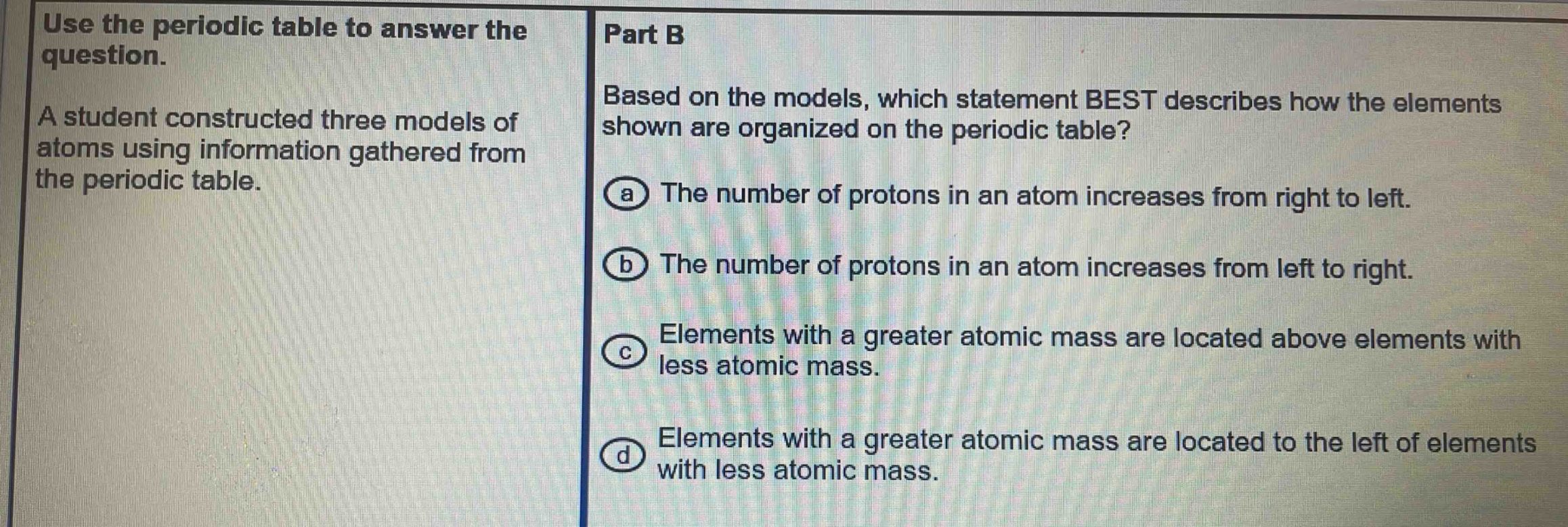 use the periodic table to answer the question. a student constructed three models of atoms using information gathered from the periodic table. part b based on the models, which statement best describes how the elements shown are organized on the periodic table? a the number of protons in an atom increases from right to left. b the number of protons in an atom increases from left to right. c elements with a greater atomic mass are located above elements with less atomic mass. d elements with a greater atomic mass are located to the left of elements with less atomic mass.
