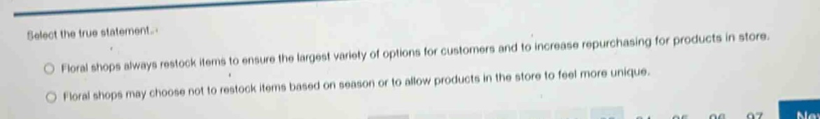 select the true statement.\nfloral shops always restock items to ensure the largest variety of options for customers and to increase repurchasing for products in store.\nfloral shops may choose not to restock items based on season or to allow products in the store to feel more unique.