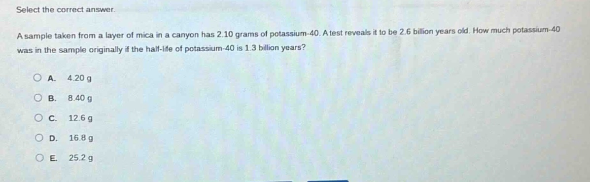 select the correct answer.\na sample taken from a layer of mica in a canyon has 2.10 grams of potassium - 40. a test reveals it to be 2.6 billion years old. how much potassium - 40 was in the sample originally if the half - life of potassium - 40 is 1.3 billion years?\n\na. 4.20 g\nb. 8.40 g\nc. 12.6 g\nd. 16.8 g\ne. 25.2 g