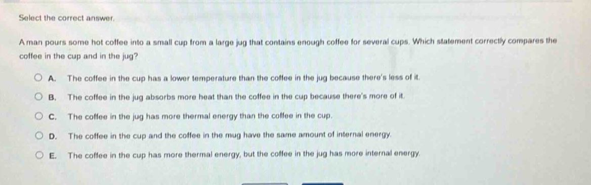 select the correct answer.\na man pours some hot coffee into a small cup from a large jug that contains enough coffee for several cups. which statement correctly compares the coffee in the cup and in the jug?\n○ a. the coffee in the cup has a lower temperature than the coffee in the jug because theres less of it.\n○ b. the coffee in the jug absorbs more heat than the coffee in the cup because theres more of it.\n○ c. the coffee in the jug has more thermal energy than the coffee in the cup.\n○ d. the coffee in the cup and the coffee in the mug have the same amount of internal energy.\n○ e. the coffee in the cup has more thermal energy, but the coffee in the jug has more internal energy.