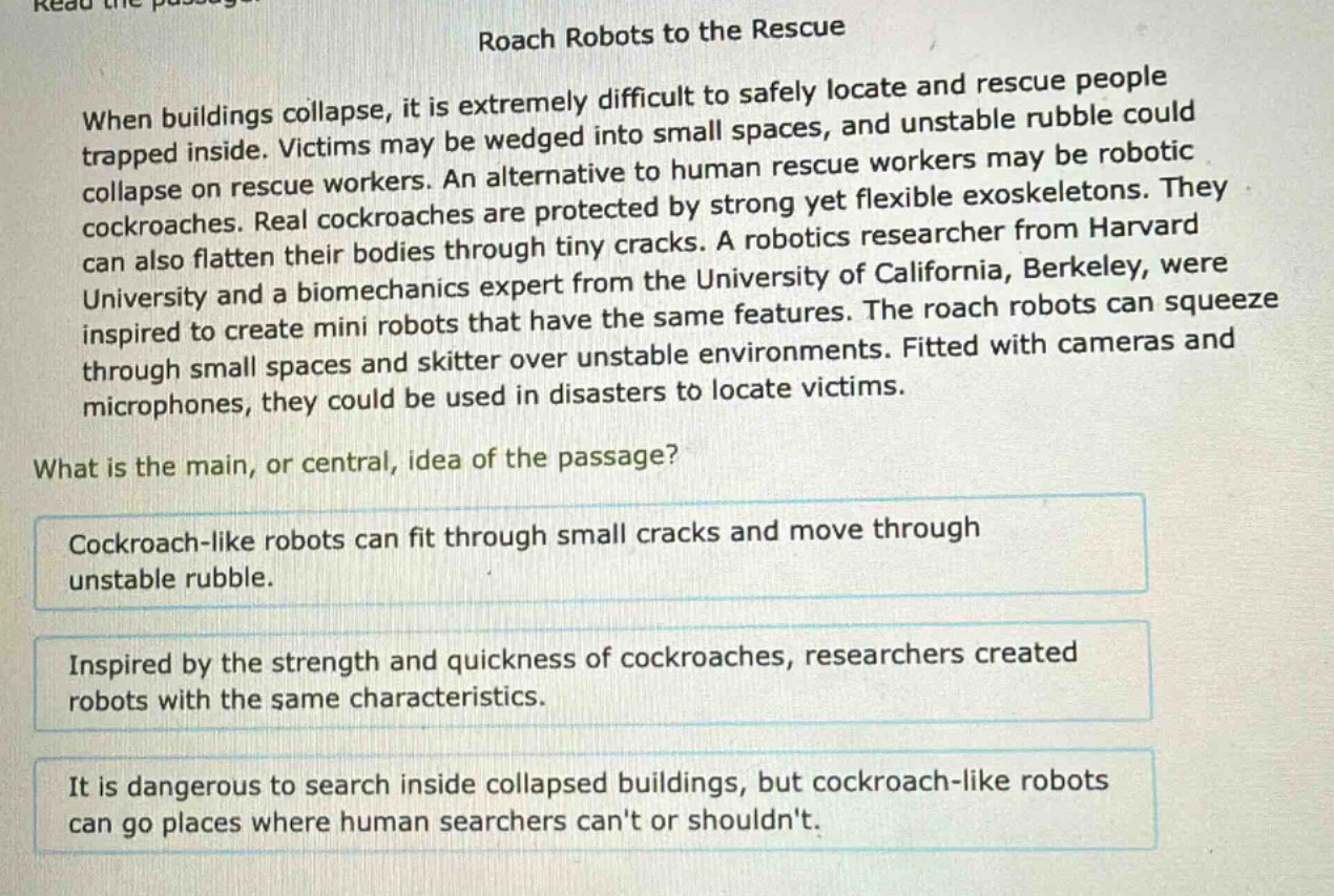 roach robots to the rescue\nwhen buildings collapse, it is extremely difficult to safely locate and rescue people trapped inside. victims may be wedged into small spaces, and unstable rubble could collapse on rescue workers. an alternative to human rescue workers may be robotic cockroaches. real cockroaches are protected by strong yet flexible exoskeletons. they can also flatten their bodies through tiny cracks. a robotics researcher from harvard university and a biomechanics expert from the university of california, berkeley, were inspired to create mini robots that have the same features. the roach robots can squeeze through small spaces and skitter over unstable environments. fitted with cameras and microphones, they could be used in disasters to locate victims.\nwhat is the main, or central, idea of the passage?\ncockroach - like robots can fit through small cracks and move through unstable rubble.\ninspired by the strength and quickness of cockroaches, researchers created robots with the same characteristics.\nit is dangerous to search inside collapsed buildings, but cockroach - like robots can go places where human searchers cant or shouldnt.