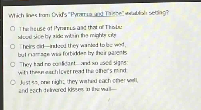 which lines from ovids \pyramus and thisbe\ establish setting?\nthe house of pyramus and that of thisbe\nstood side by side within the mighty city\ntheirs did—indeed they wanted to be wed,\nbut marriage was forbidden by their parents\nthey had no confidant—and so used signs:\nwith these each lover read the others mind:\njust so, one night, they wished each other well,\nand each delivered kisses to the wall—