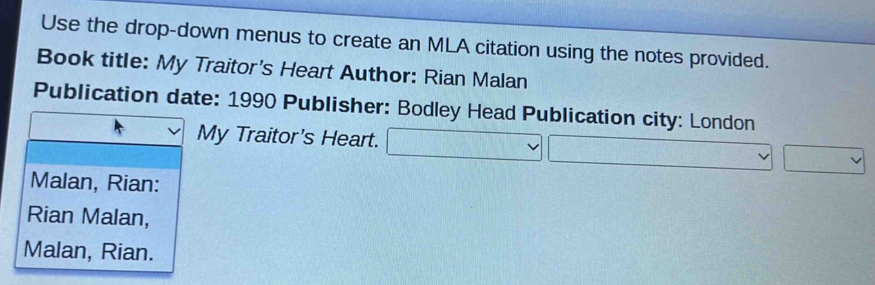 use the drop - down menus to create an mla citation using the notes provided. book title: my traitor’s heart author: rian malan publication date: 1990 publisher: bodley head publication city: london my traitor’s heart. malan, rian: rian malan, malan, rian.